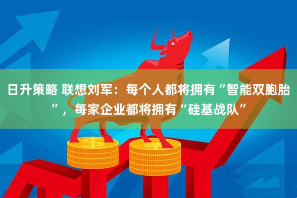 日升策略 联想刘军：每个人都将拥有“智能双胞胎”，每家企业都将拥有“硅基战队”