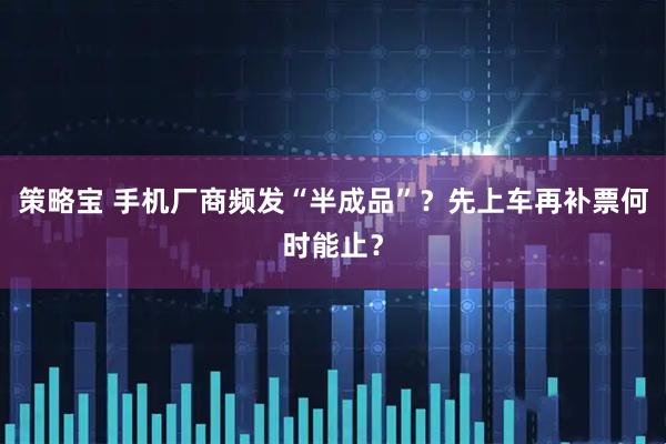 策略宝 手机厂商频发“半成品”？先上车再补票何时能止？