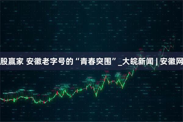 股赢家 安徽老字号的“青春突围”_大皖新闻 | 安徽网