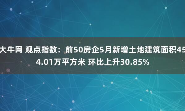 大牛网 观点指数：前50房企5月新增土地建筑面积454.01万平方米 环比上升30.85%