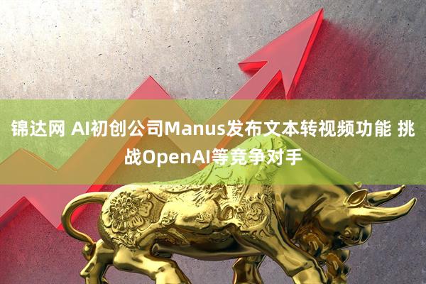 锦达网 AI初创公司Manus发布文本转视频功能 挑战OpenAI等竞争对手