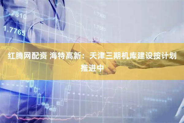 红腾网配资 海特高新：天津三期机库建设按计划推进中