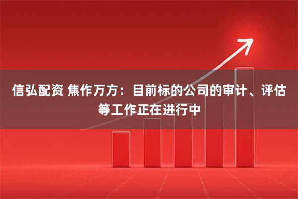 信弘配资 焦作万方：目前标的公司的审计、评估等工作正在进行中