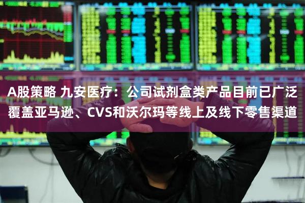 A股策略 九安医疗：公司试剂盒类产品目前已广泛覆盖亚马逊、CVS和沃尔玛等线上及线下零售渠道