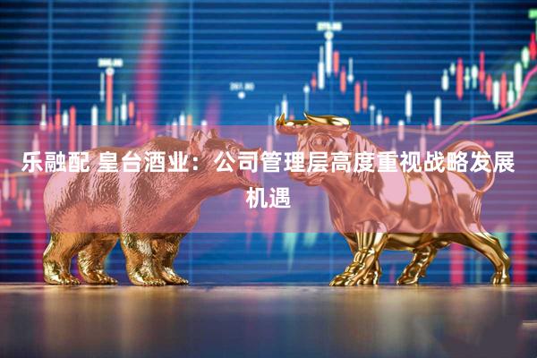 乐融配 皇台酒业：公司管理层高度重视战略发展机遇