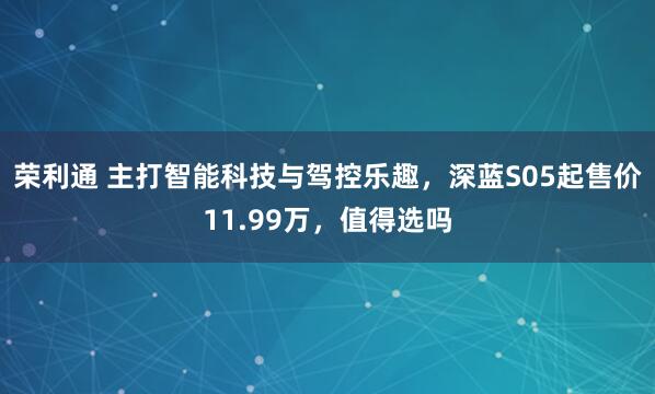 荣利通 主打智能科技与驾控乐趣，深蓝S05起售价11.99万，值得选吗