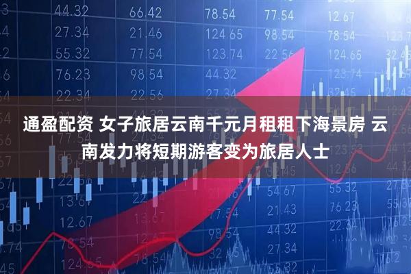 通盈配资 女子旅居云南千元月租租下海景房 云南发力将短期游客变为旅居人士