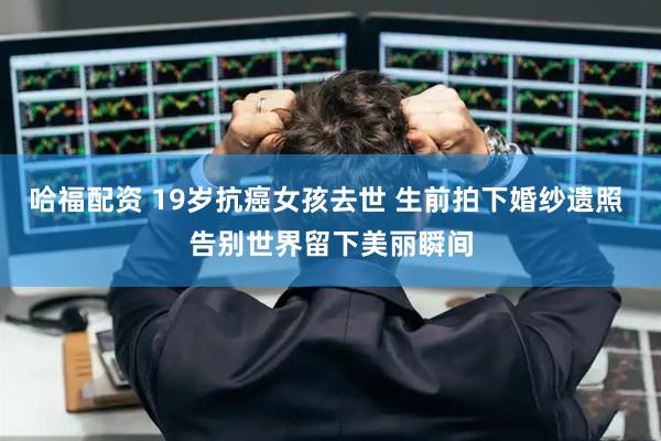 哈福配资 19岁抗癌女孩去世 生前拍下婚纱遗照 告别世界留下美丽瞬间