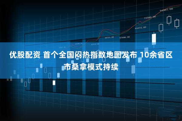 优股配资 首个全国闷热指数地图发布 10余省区市桑拿模式持续