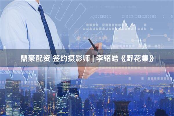 鼎豪配资 签约摄影师 | 李铭皓《野花集》