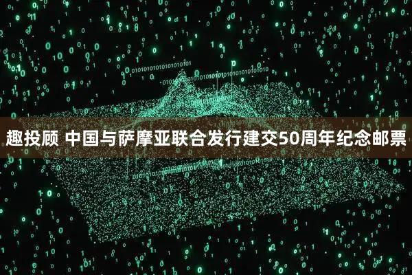 趣投顾 中国与萨摩亚联合发行建交50周年纪念邮票