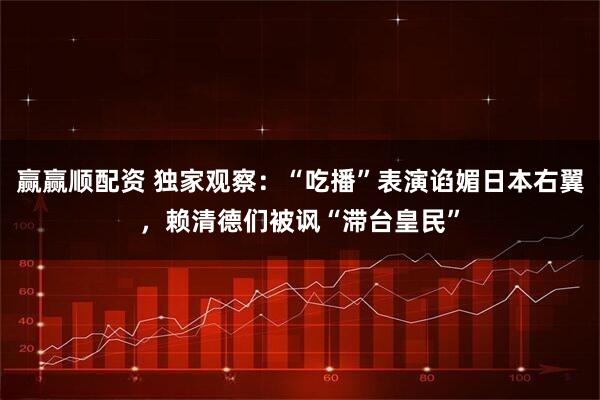 赢赢顺配资 独家观察：“吃播”表演谄媚日本右翼，赖清德们被讽“滞台皇民”