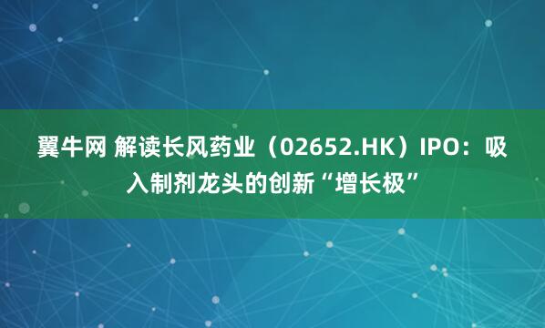 翼牛网 解读长风药业（02652.HK）IPO：吸入制剂龙头的创新“增长极”