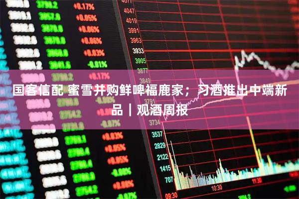 国客信配 蜜雪并购鲜啤福鹿家；习酒推出中端新品｜观酒周报
