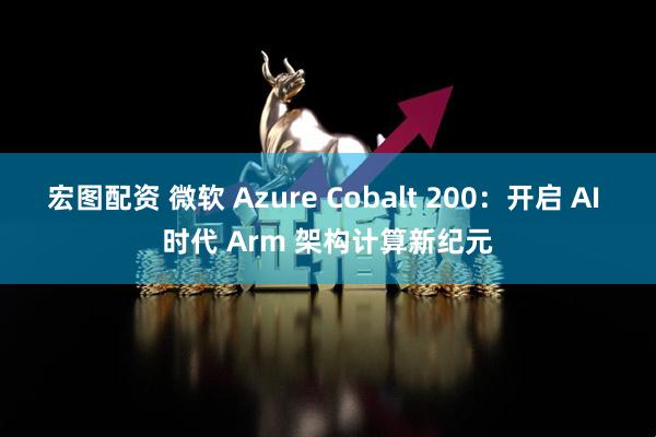 宏图配资 微软 Azure Cobalt 200：开启 AI 时代 Arm 架构计算新纪元