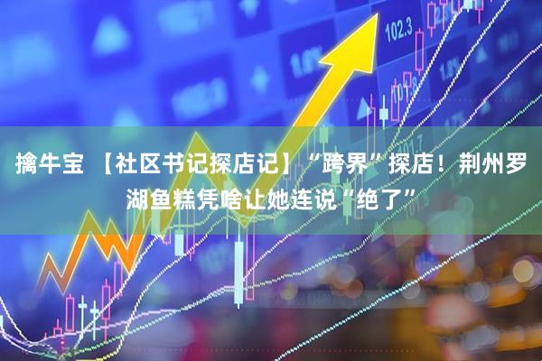 擒牛宝 【社区书记探店记】“跨界”探店！荆州罗湖鱼糕凭啥让她连说“绝了”