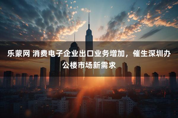 乐蒙网 消费电子企业出口业务增加，催生深圳办公楼市场新需求