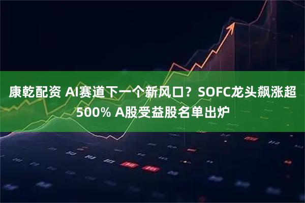 康乾配资 AI赛道下一个新风口？SOFC龙头飙涨超500% A股受益股名单出炉