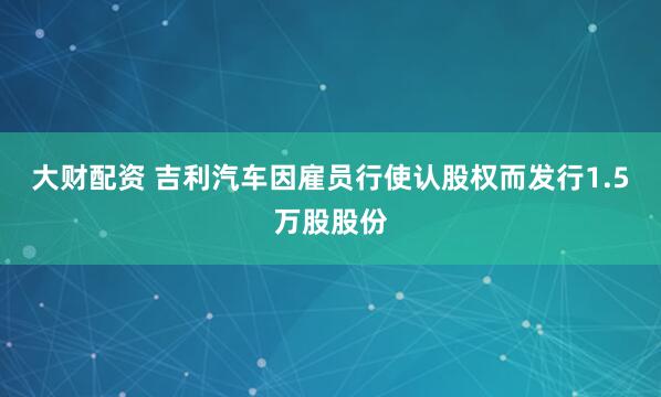 大财配资 吉利汽车因雇员行使认股权而发行1.5万股股份